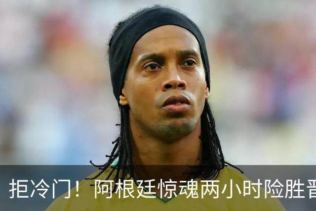拒冷门！阿根廷惊魂两小时险胜晋级 这么踢保送签也不稳